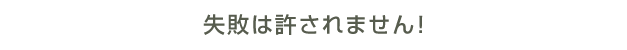 失敗は許されません！